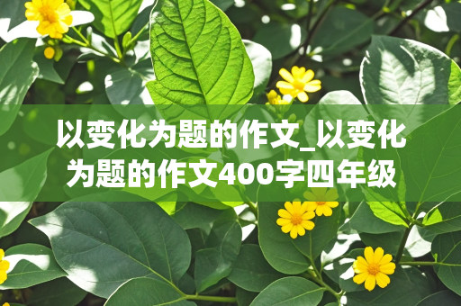 以变化为题的作文_以变化为题的作文400字四年级