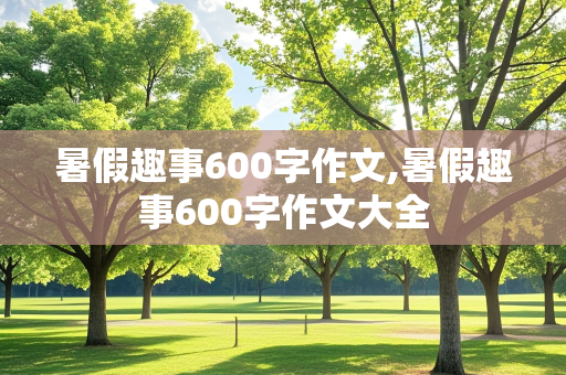 暑假趣事600字作文,暑假趣事600字作文大全