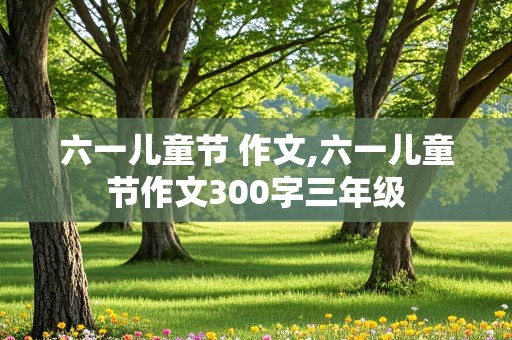 六一儿童节 作文,六一儿童节作文300字三年级