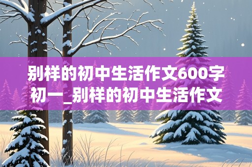 别样的初中生活作文600字初一_别样的初中生活作文600字初一记叙文