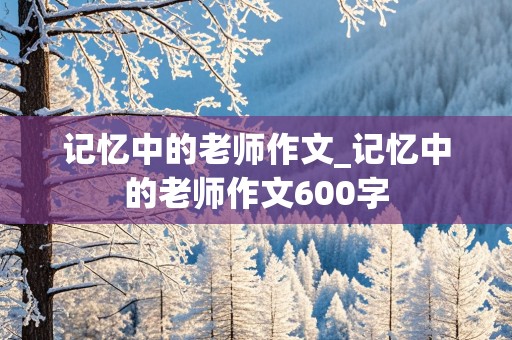 记忆中的老师作文_记忆中的老师作文600字