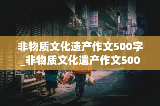 非物质文化遗产作文500字_非物质文化遗产作文500字左右