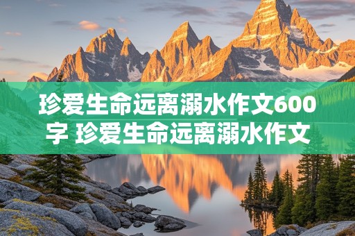 珍爱生命远离溺水作文600字 珍爱生命远离溺水作文600字作文