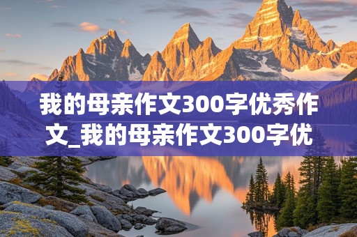 我的母亲作文300字优秀作文_我的母亲作文300字优秀作文小学