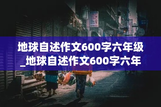 地球自述作文600字六年级_地球自述作文600字六年级变形记