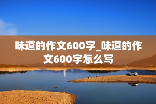 味道的作文600字_味道的作文600字怎么写