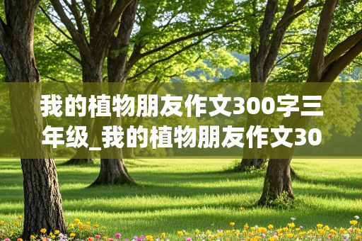 我的植物朋友作文300字三年级_我的植物朋友作文300字三年级下册