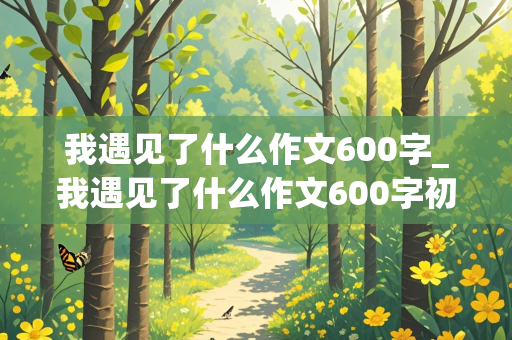 我遇见了什么作文600字_我遇见了什么作文600字初中