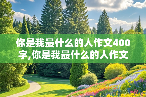 你是我最什么的人作文400字,你是我最什么的人作文400字作文