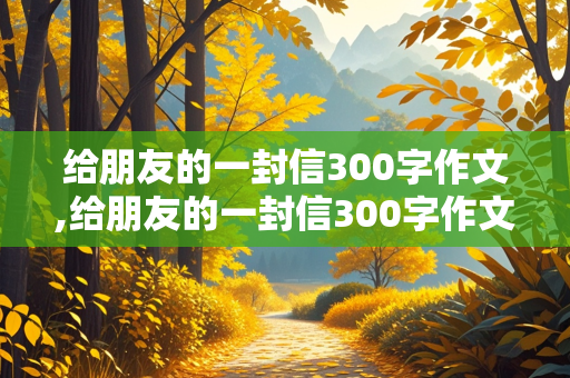 给朋友的一封信300字作文,给朋友的一封信300字作文四年级