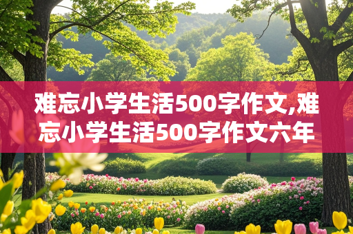 难忘小学生活500字作文,难忘小学生活500字作文六年级