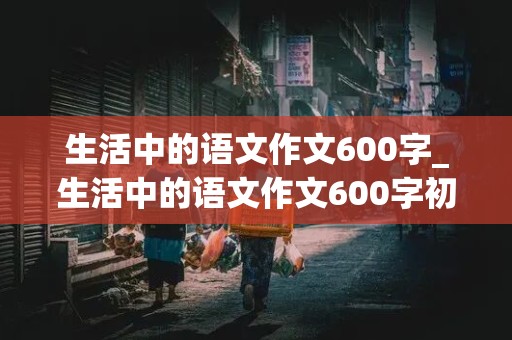 生活中的语文作文600字_生活中的语文作文600字初一