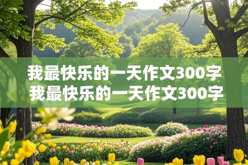 我最快乐的一天作文300字 我最快乐的一天作文300字左右