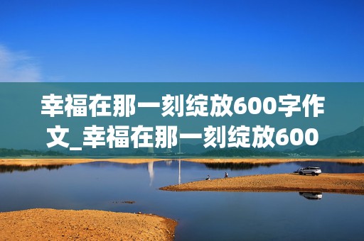 幸福在那一刻绽放600字作文_幸福在那一刻绽放600字作文免费