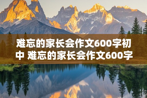 难忘的家长会作文600字初中 难忘的家长会作文600字初中初一