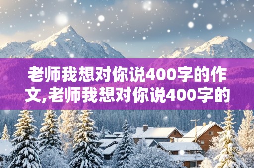 老师我想对你说400字的作文,老师我想对你说400字的作文书信格式