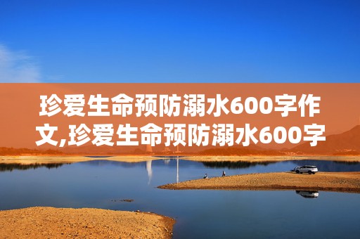 珍爱生命预防溺水600字作文,珍爱生命预防溺水600字作文免费