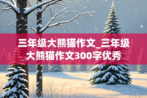 三年级大熊猫作文_三年级大熊猫作文300字优秀