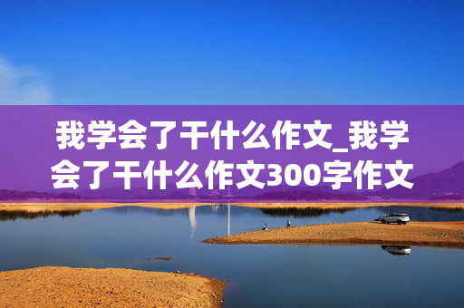 我学会了干什么作文_我学会了干什么作文300字作文