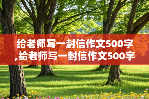 给老师写一封信作文500字,给老师写一封信作文500字六年级