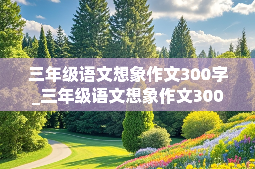 三年级语文想象作文300字_三年级语文想象作文300字巨大的蚂蚁