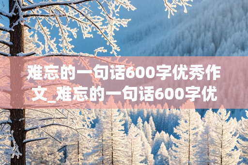 难忘的一句话600字优秀作文_难忘的一句话600字优秀作文六年级