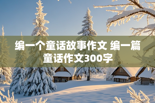 编一个童话故事作文 编一篇童话作文300字