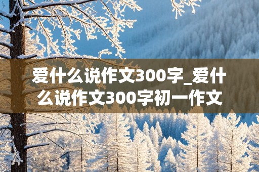 爱什么说作文300字_爱什么说作文300字初一作文