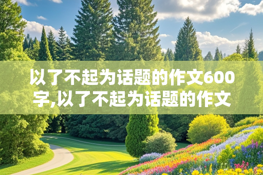 以了不起为话题的作文600字,以了不起为话题的作文600字初中