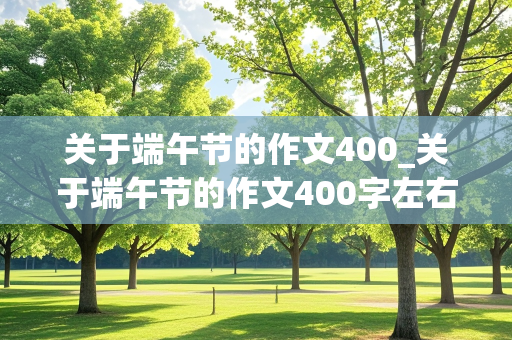 关于端午节的作文400_关于端午节的作文400字左右四年级