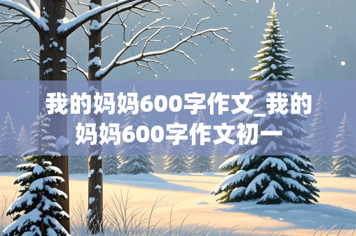 我的妈妈600字作文_我的妈妈600字作文初一