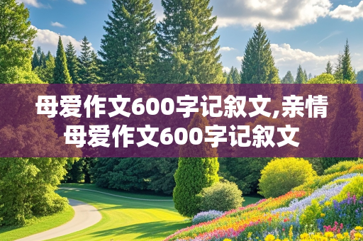 母爱作文600字记叙文,亲情母爱作文600字记叙文