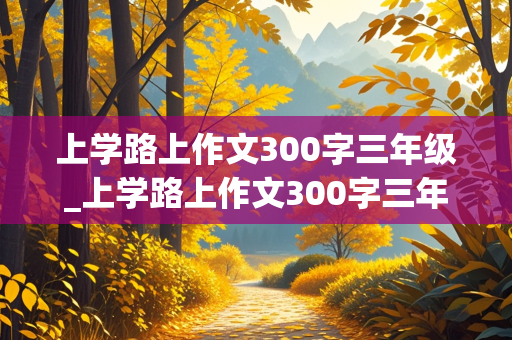 上学路上作文300字三年级_上学路上作文300字三年级写景