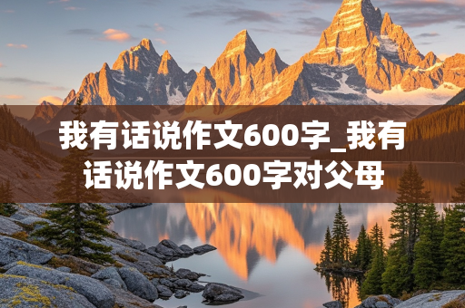 我有话说作文600字_我有话说作文600字对父母