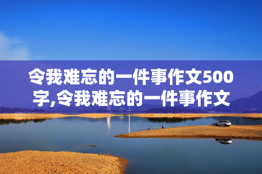 令我难忘的一件事作文500字,令我难忘的一件事作文500字左右