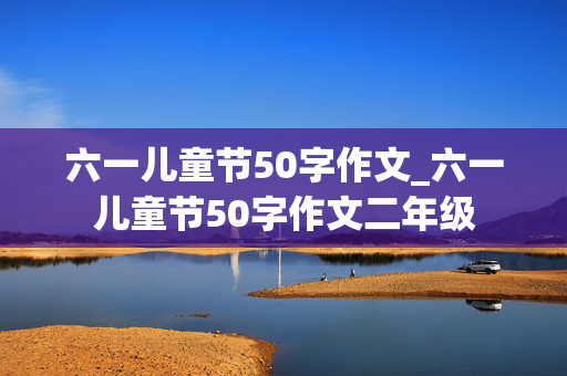 六一儿童节50字作文_六一儿童节50字作文二年级