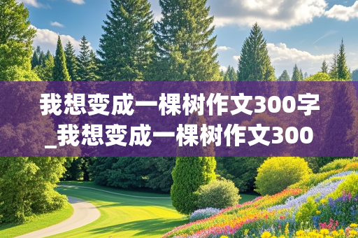 我想变成一棵树作文300字_我想变成一棵树作文300字作文