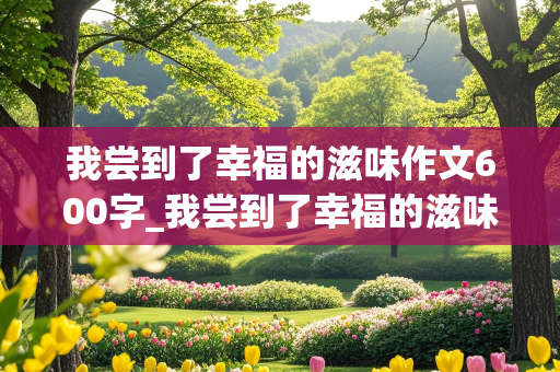 我尝到了幸福的滋味作文600字_我尝到了幸福的滋味作文600字作文