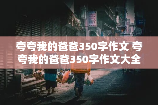 夸夸我的爸爸350字作文 夸夸我的爸爸350字作文大全