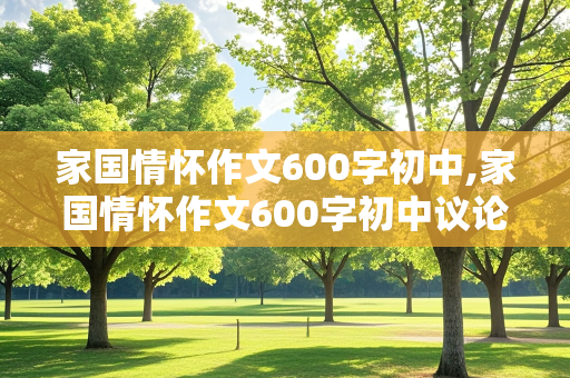 家国情怀作文600字初中,家国情怀作文600字初中议论文