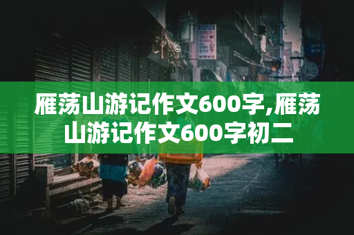 雁荡山游记作文600字,雁荡山游记作文600字初二