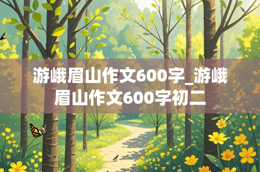 游峨眉山作文600字_游峨眉山作文600字初二