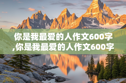 你是我最爱的人作文600字,你是我最爱的人作文600字初中