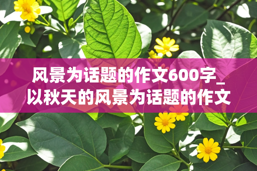 风景为话题的作文600字_以秋天的风景为话题的作文600字