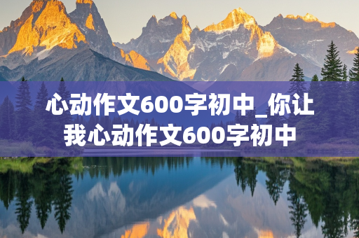 心动作文600字初中_你让我心动作文600字初中