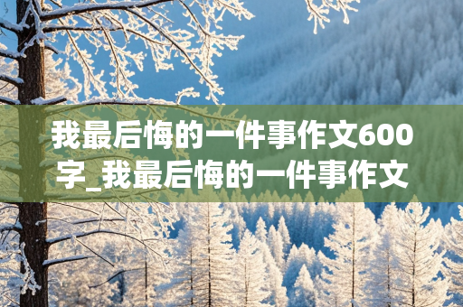 我最后悔的一件事作文600字_我最后悔的一件事作文600字初中