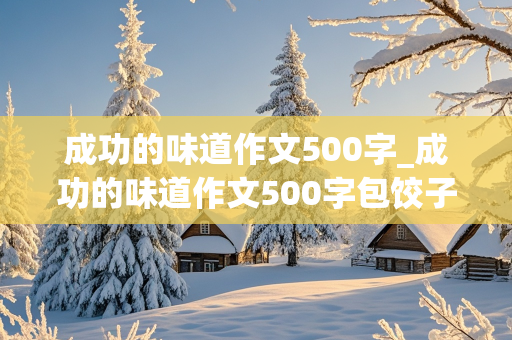 成功的味道作文500字_成功的味道作文500字包饺子