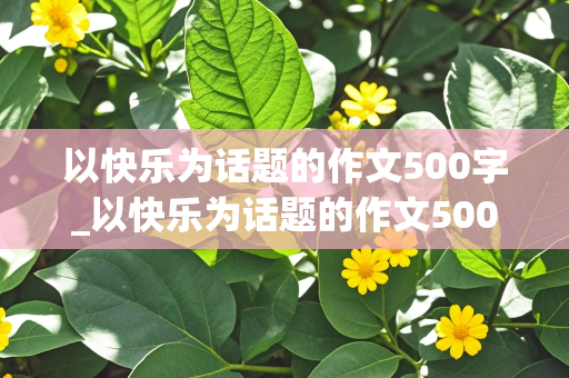 以快乐为话题的作文500字_以快乐为话题的作文500字左右