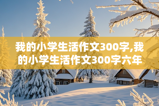 我的小学生活作文300字,我的小学生活作文300字六年级