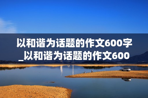 以和谐为话题的作文600字_以和谐为话题的作文600字初中